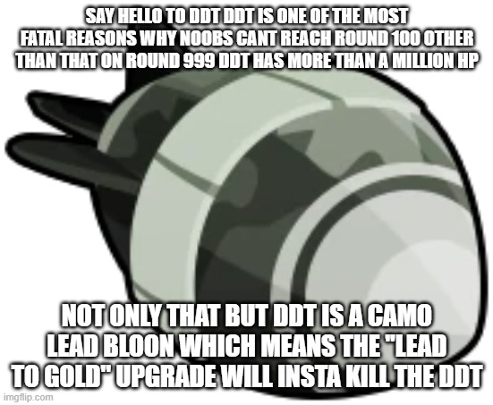 DDT Bloons | SAY HELLO TO DDT DDT IS ONE OF THE MOST FATAL REASONS WHY NOOBS CANT REACH ROUND 100 OTHER THAN THAT ON ROUND 999 DDT HAS MORE THAN A MILLION HP; NOT ONLY THAT BUT DDT IS A CAMO LEAD BLOON WHICH MEANS THE ''LEAD TO GOLD'' UPGRADE WILL INSTA KILL THE DDT | image tagged in ddt bloons | made w/ Imgflip meme maker