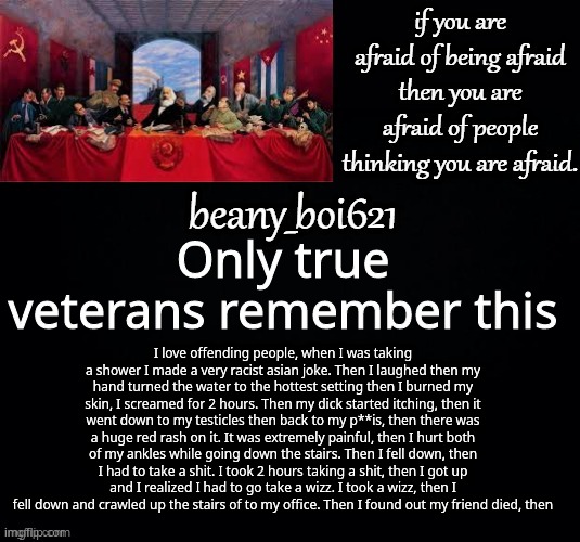 I rember writing it xd | Only true veterans remember this; I love offending people, when I was taking a shower I made a very racist asian joke. Then I laughed then my hand turned the water to the hottest setting then I burned my skin, I screamed for 2 hours. Then my dick started itching, then it went down to my testicles then back to my p**is, then there was a huge red rash on it. It was extremely painful, then I hurt both of my ankles while going down the stairs. Then I fell down, then I had to take a shit. I took 2 hours taking a shit, then I got up and I realized I had to go take a wizz. I took a wizz, then I fell down and crawled up the stairs of to my office. Then I found out my friend died, then | image tagged in communist beany dark mode | made w/ Imgflip meme maker