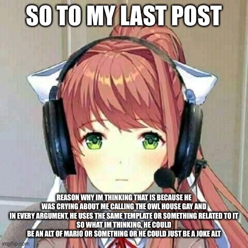 just a theory tho | SO TO MY LAST POST; REASON WHY IM THINKING THAT IS BECAUSE HE WAS CRYING ABOUT ME CALLING THE OWL HOUSE GAY AND IN EVERY ARGUMENT, HE USES THE SAME TEMPLATE OR SOMETHING RELATED TO IT
SO WHAT IM THINKING, HE COULD BE AN ALT OF MARIO OR SOMETHING OR HE COULD JUST BE A JOKE ALT | image tagged in monika gaming | made w/ Imgflip meme maker