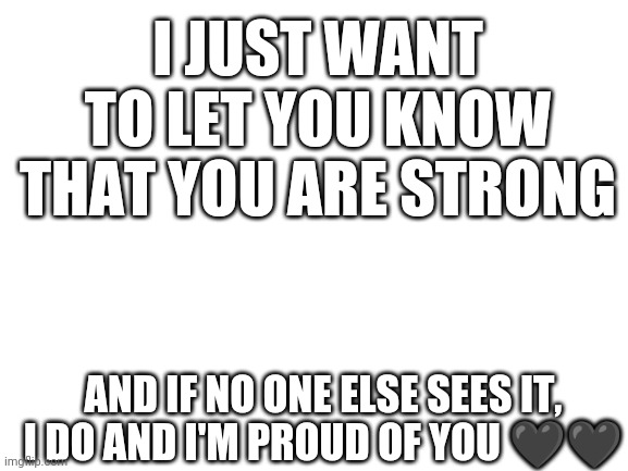 Yeah :) | I JUST WANT TO LET YOU KNOW THAT YOU ARE STRONG; AND IF NO ONE ELSE SEES IT, I DO AND I'M PROUD OF YOU 🖤🖤 | image tagged in blank white template,strong | made w/ Imgflip meme maker