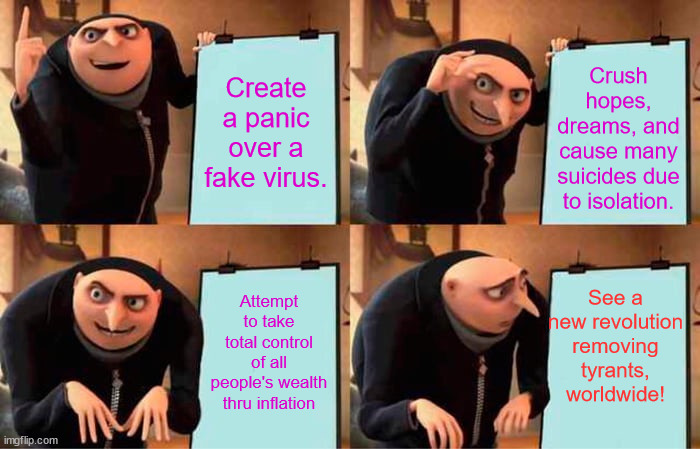 Gru's Plan | Crush hopes, dreams, and cause many suicides due to isolation. Create a panic over a fake virus. See a new revolution removing tyrants, worldwide! Attempt to take total control of all people's wealth thru inflation | image tagged in memes,gru's plan | made w/ Imgflip meme maker