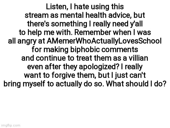 Important | Listen, I hate using this stream as mental health advice, but there's something I really need y'all to help me with. Remember when I was all angry at AMemerWhoActuallyLovesSchool for making biphobic comments and continue to treat them as a villian even after they apologized? I really want to forgive them, but I just can't bring myself to actually do so. What should I do? | image tagged in blank white template | made w/ Imgflip meme maker