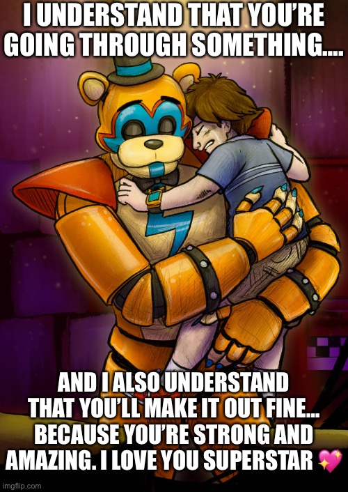 You will always be my superstar… | I UNDERSTAND THAT YOU’RE GOING THROUGH SOMETHING…. AND I ALSO UNDERSTAND THAT YOU’LL MAKE IT OUT FINE… BECAUSE YOU’RE STRONG AND AMAZING. I LOVE YOU SUPERSTAR 💖 | image tagged in emotional freddy hug,wholesome,security,hug | made w/ Imgflip meme maker
