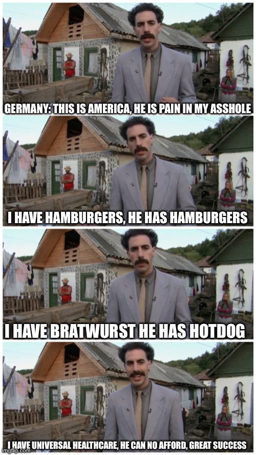 Borat neighbour | GERMANY: THIS IS AMERICA, HE IS PAIN IN MY ASSHOLE; I HAVE HAMBURGERS, HE HAS HAMBURGERS; I HAVE BRATWURST HE HAS HOTDOG; I HAVE UNIVERSAL HEALTHCARE, HE CAN NO AFFORD, GREAT SUCCESS | image tagged in borat neighbour | made w/ Imgflip meme maker