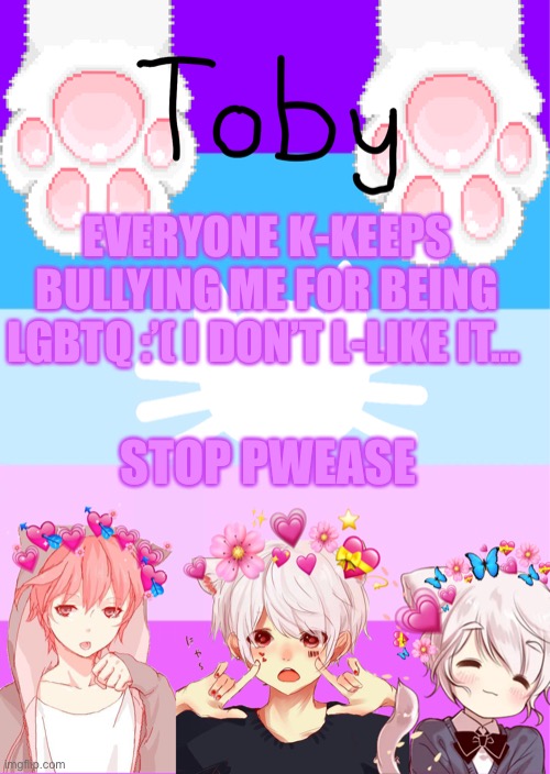 Pwease stop uwu | EVERYONE K-KEEPS BULLYING ME FOR BEING LGBTQ :’( I DON’T L-LIKE IT…; STOP PWEASE | image tagged in toby's template | made w/ Imgflip meme maker