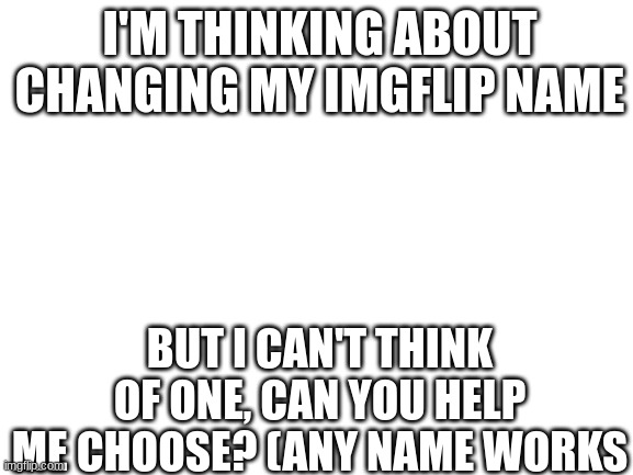 Can you help me think of an imgflip name for me? | I'M THINKING ABOUT CHANGING MY IMGFLIP NAME; BUT I CAN'T THINK OF ONE, CAN YOU HELP ME CHOOSE? (ANY NAME WORKS | image tagged in blank white template | made w/ Imgflip meme maker