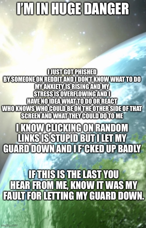 EnderHomieWasTaken announcement template | I JUST GOT PHISHED BY SOMEONE ON REDDIT AND I DON’T KNOW WHAT TO DO

MY ANXIETY IS RISING AND MY STRESS IS OVERFLOWING AND I HAVE NO IDEA WHAT TO DO OR REACT

WHO KNOWS WHO COULD BE ON THE OTHER SIDE OF THAT SCREEN AND WHAT THEY COULD DO TO ME; I’M IN HUGE DANGER; I KNOW CLICKING ON RANDOM LINKS IS STUPID BUT I LET MY GUARD DOWN AND I F*CKED UP BADLY; IF THIS IS THE LAST YOU HEAR FROM ME, KNOW IT WAS MY FAULT FOR LETTING MY GUARD DOWN. | image tagged in enderhomiewastaken announcement template | made w/ Imgflip meme maker