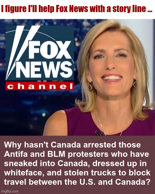 I'm Always Willing to Help! | I figure I'll help Fox News with a story line ... Why hasn't Canada arrested those
Antifa and BLM protesters who have
sneaked into Canada, dressed up in
whiteface, and stolen trucks to block
travel between the U.S. and Canada? | image tagged in laura ingraham fox news,sarcasm,rick75230,fox news,political meme | made w/ Imgflip meme maker