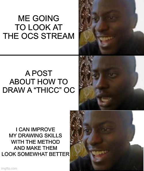 Thanks for the drawing tips *doesn’t use them* | ME GOING TO LOOK AT THE OCS STREAM; A POST ABOUT HOW TO DRAW A “THICC” OC; I CAN IMPROVE MY DRAWING SKILLS WITH THE METHOD AND MAKE THEM LOOK SOMEWHAT BETTER | image tagged in oh yeah oh no,disappointed black guy | made w/ Imgflip meme maker
