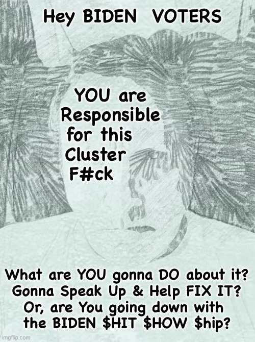 Buyer’s Remorse?   Wanna say, OOPS, I F’d Up?  Or, so locked in to the ideology that You think everything is peachy? | Hey BIDEN  VOTERS; YOU are
Responsible
for this   
Cluster    
F#ck; What are YOU gonna DO about it?
Gonna Speak Up & Help FIX IT?
Or, are You going down with 
the BIDEN $HIT $HOW $hip? | image tagged in memes,biden,biden voters are responsible,you own this mess,want to hold on to it,you should jump ship come to the right side | made w/ Imgflip meme maker
