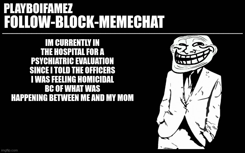 since it was over an argument i might get sent back i just have to keep saying im homicidal to go | IM CURRENTLY IN THE HOSPITAL FOR A PSYCHIATRIC EVALUATION SINCE I TOLD THE OFFICERS I WAS FEELING HOMICIDAL BC OF WHAT WAS HAPPENING BETWEEN ME AND MY MOM | image tagged in trollers font | made w/ Imgflip meme maker