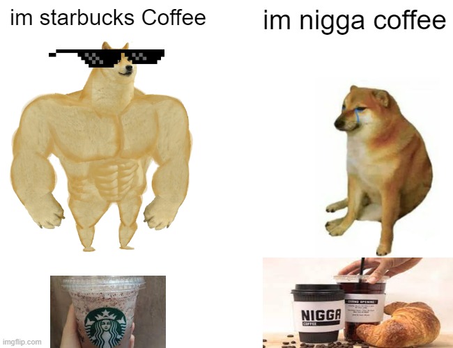 starbucks vs nigga coffee | im starbucks Coffee; im nigga coffee | image tagged in memes,buff doge vs cheems,starbucks,nigga,coffee | made w/ Imgflip meme maker