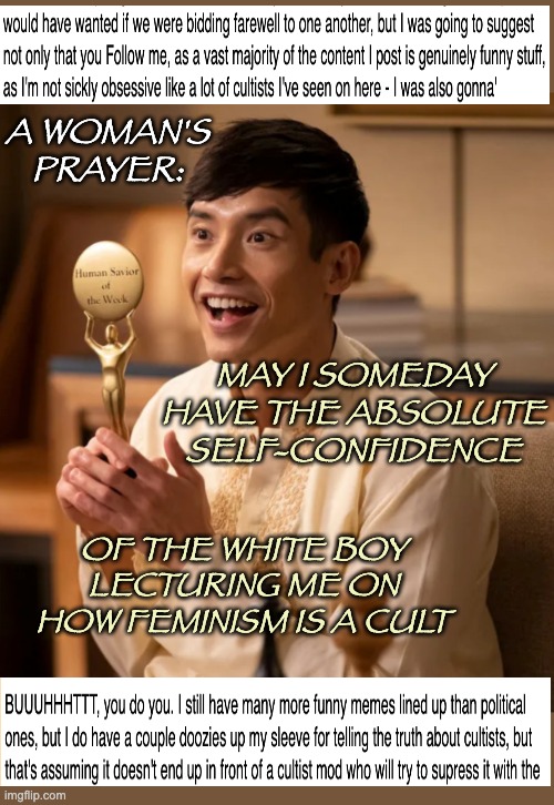 Dunning-Kruger in action | A WOMAN'S PRAYER:; MAY I SOMEDAY HAVE THE ABSOLUTE SELF-CONFIDENCE; OF THE WHITE BOY LECTURING ME ON HOW FEMINISM IS A CULT | image tagged in jason mendoza the good place | made w/ Imgflip meme maker