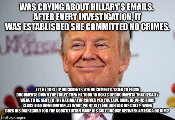 Donald trump approves | WAS CRYING ABOUT HILLARY’S EMAILS. 
AFTER EVERY INVESTIGATION, IT WAS ESTABLISHED SHE COMMITTED NO CRIMES. YET HE TORE UP DOCUMENTS, ATE DOCUMENTS, TRIED TO FLUSH DOCUMENTS DOWN THE TOILET. THEN HE TOOK 15 BOXES OF DOCUMENTS THAT LEGALLY WERE TO BE SENT TO THE NATIONAL ARCHIVES PER THE LAW, SOME OF WHICH HAD CLASSIFIED INFORMATION. AT WHAT POINT IS IT ENOUGH FOR HIS CULT ? WHEN DOES HIS DISREGARD FOR THE CONSTITUTION MAKE HIS CULT CHOOSE BETWEEN AMERICA OR HIM? | image tagged in donald trump approves | made w/ Imgflip meme maker