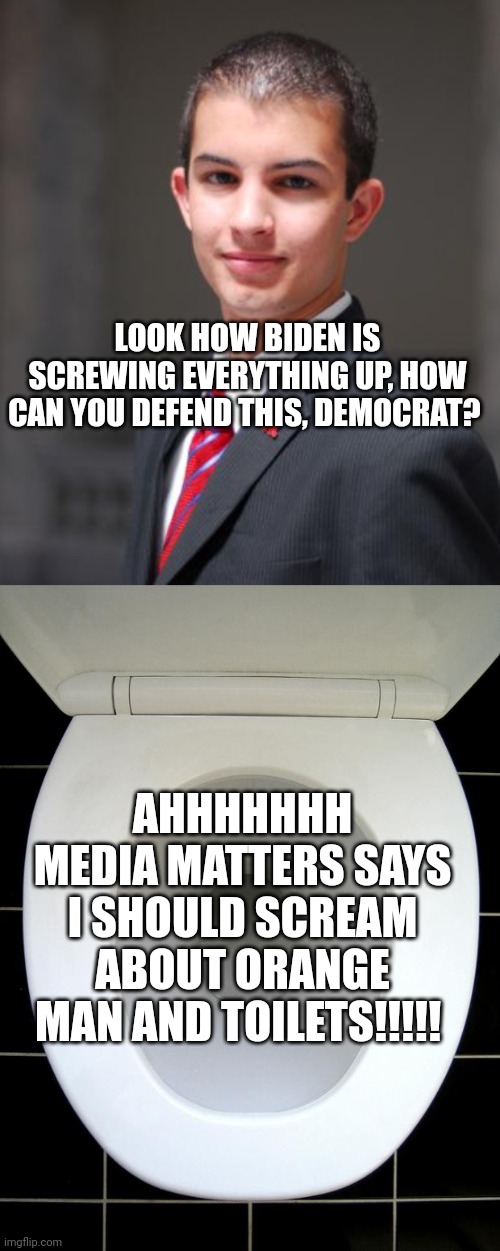 Do you notice the hive mind in Democrats ignoring all Biden's disasters? Media Matters is funneled right into their tiny brains. | LOOK HOW BIDEN IS SCREWING EVERYTHING UP, HOW CAN YOU DEFEND THIS, DEMOCRAT? AHHHHHHH MEDIA MATTERS SAYS I SHOULD SCREAM ABOUT ORANGE MAN AND TOILETS!!!!! | image tagged in college conservative,toilet | made w/ Imgflip meme maker