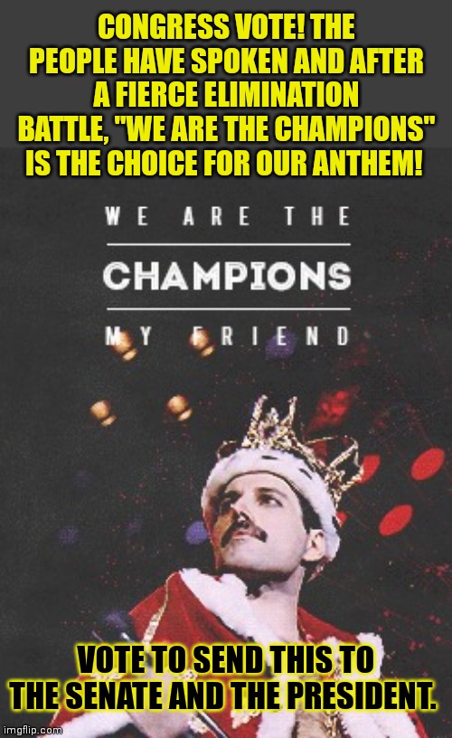 It's time. It's time to vote. | CONGRESS VOTE! THE PEOPLE HAVE SPOKEN AND AFTER A FIERCE ELIMINATION BATTLE, "WE ARE THE CHAMPIONS" IS THE CHOICE FOR OUR ANTHEM! VOTE TO SEND THIS TO THE SENATE AND THE PRESIDENT. | image tagged in queen we are the champions,it's time to stop,its time,vote,queen | made w/ Imgflip meme maker