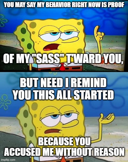 YOU MAY SAY MY BEHAVIOR RIGHT NOW IS PROOF; OF MY "SASS" T'WARD YOU, BUT NEED I REMIND YOU THIS ALL STARTED; BECAUSE YOU ACCUSED ME WITHOUT REASON | image tagged in spongebob ill have you know,ill have you know spongebob 2 | made w/ Imgflip meme maker
