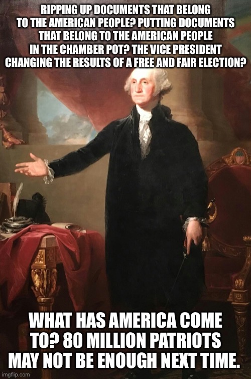 George Washington | RIPPING UP DOCUMENTS THAT BELONG TO THE AMERICAN PEOPLE? PUTTING DOCUMENTS THAT BELONG TO THE AMERICAN PEOPLE IN THE CHAMBER POT? THE VICE PRESIDENT CHANGING THE RESULTS OF A FREE AND FAIR ELECTION? WHAT HAS AMERICA COME TO? 80 MILLION PATRIOTS MAY NOT BE ENOUGH NEXT TIME. | image tagged in george washington | made w/ Imgflip meme maker