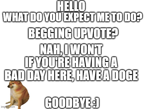 Hello | HELLO; WHAT DO YOU EXPECT ME TO DO? BEGGING UPVOTE? NAH, I WON'T; IF YOU'RE HAVING A BAD DAY HERE, HAVE A DOGE; GOODBYE :) | image tagged in blank white template | made w/ Imgflip meme maker