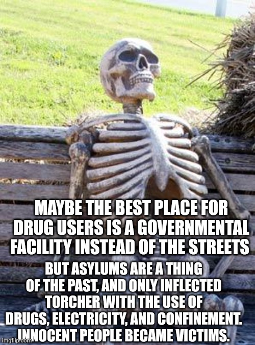 Waiting Skeleton | MAYBE THE BEST PLACE FOR DRUG USERS IS A GOVERNMENTAL FACILITY INSTEAD OF THE STREETS; BUT ASYLUMS ARE A THING OF THE PAST, AND ONLY INFLECTED TORCHER WITH THE USE OF DRUGS, ELECTRICITY, AND CONFINEMENT. INNOCENT PEOPLE BECAME VICTIMS. | image tagged in memes,waiting skeleton | made w/ Imgflip meme maker