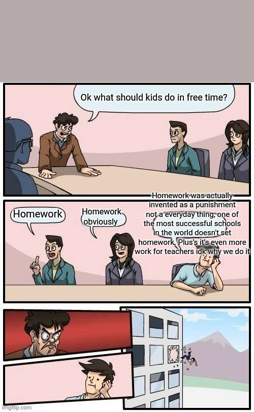 It's true | Ok what should kids do in free time? Homework was actually invented as a punishment not a everyday thing, one of the most successful schools in the world doesn't set homework. Plus's it's even more work for teachers idk why we do it; Homework obviously; Homework | image tagged in memes,boardroom meeting suggestion | made w/ Imgflip meme maker