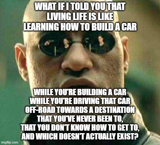 Ob-La-Di, Ob-La-Da, Life, Uh, Finds A Way | WHAT IF I TOLD YOU THAT
LIVING LIFE IS LIKE
LEARNING HOW TO BUILD A CAR; WHILE YOU'RE BUILDING A CAR
WHILE YOU'RE DRIVING THAT CAR
OFF-ROAD TOWARDS A DESTINATION
THAT YOU'VE NEVER BEEN TO,
THAT YOU DON'T KNOW HOW TO GET TO,
AND WHICH DOESN'T ACTUALLY EXIST? | image tagged in what if i told you,life,the meaning of life,what am i doing with my life,life is hard,it's a wonderful life | made w/ Imgflip meme maker