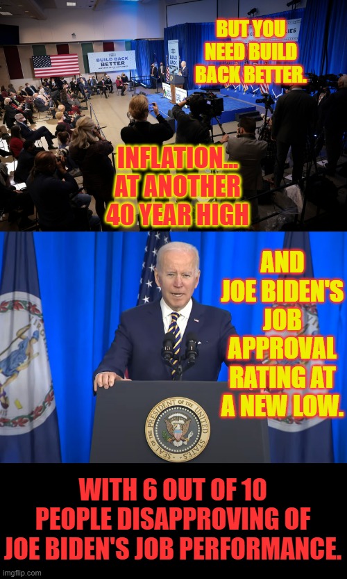 High And Low | BUT YOU NEED BUILD BACK BETTER. INFLATION... AT ANOTHER 40 YEAR HIGH; AND JOE BIDEN'S JOB APPROVAL RATING AT A NEW LOW. WITH 6 OUT OF 10 PEOPLE DISAPPROVING OF JOE BIDEN'S JOB PERFORMANCE. | image tagged in memes,politics,joe biden,inflation,job,approval | made w/ Imgflip meme maker