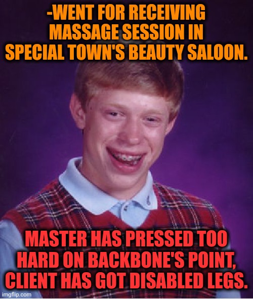 -As in answer for move. | -WENT FOR RECEIVING MASSAGE SESSION IN SPECIAL TOWN'S BEAUTY SALOON. MASTER HAS PRESSED TOO HARD ON BACKBONE'S POINT, CLIENT HAS GOT DISABLED LEGS. | image tagged in memes,bad luck brian,massage,beauty,am i disabled,no no he's got a point | made w/ Imgflip meme maker
