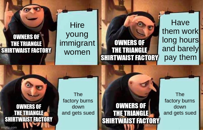 Gru's Plan Meme | Hire young immigrant women; Have them work long hours and barely pay them; OWNERS OF THE TRIANGLE SHIRTWAIST FACTORY; OWNERS OF THE TRIANGLE SHIRTWAIST FACTORY; The factory burns down and gets sued; The factory burns down and gets sued; OWNERS OF THE TRIANGLE SHIRTWAIST FACTORY; OWNERS OF THE TRIANGLE SHIRTWAIST FACTORY | image tagged in memes,gru's plan | made w/ Imgflip meme maker