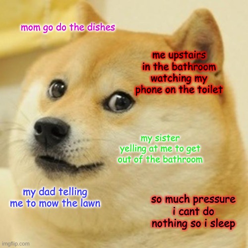 Doge Meme | mom go do the dishes; me upstairs in the bathroom watching my phone on the toilet; my sister yelling at me to get out of the bathroom; my dad telling me to mow the lawn; so much pressure i cant do nothing so i sleep | image tagged in memes,doge | made w/ Imgflip meme maker