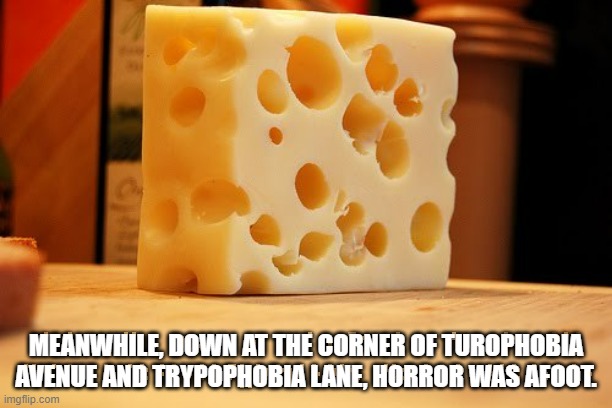 Swiss Cheese | MEANWHILE, DOWN AT THE CORNER OF TUROPHOBIA AVENUE AND TRYPOPHOBIA LANE, HORROR WAS AFOOT. | image tagged in swiss cheese | made w/ Imgflip meme maker