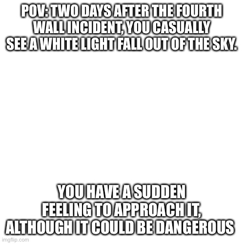 Blank Transparent Square | POV: TWO DAYS AFTER THE FOURTH WALL INCIDENT, YOU CASUALLY SEE A WHITE LIGHT FALL OUT OF THE SKY. YOU HAVE A SUDDEN FEELING TO APPROACH IT, ALTHOUGH IT COULD BE DANGEROUS | image tagged in memes,blank transparent square | made w/ Imgflip meme maker