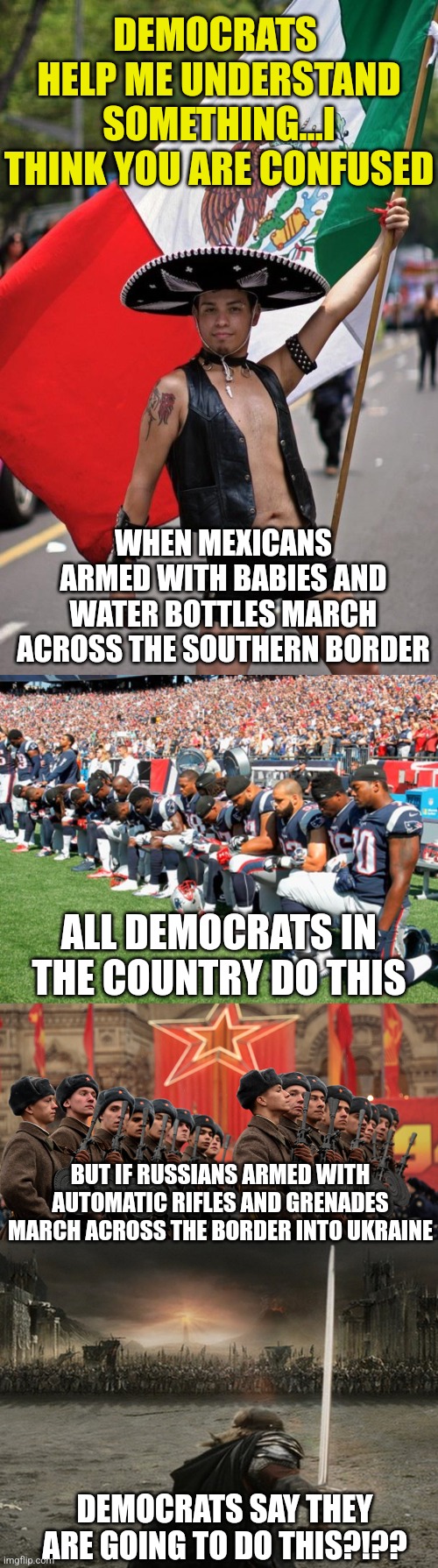 I call BS!! Democrats hide if a peasant farmer sneaks across our border. They will collapse against Russian troops. | DEMOCRATS  HELP ME UNDERSTAND SOMETHING...I THINK YOU ARE CONFUSED; WHEN MEXICANS ARMED WITH BABIES AND WATER BOTTLES MARCH ACROSS THE SOUTHERN BORDER; ALL DEMOCRATS IN THE COUNTRY DO THIS; BUT IF RUSSIANS ARMED WITH AUTOMATIC RIFLES AND GRENADES MARCH ACROSS THE BORDER INTO UKRAINE; DEMOCRATS SAY THEY ARE GOING TO DO THIS?!?? | image tagged in mexicans,football players kneeling,russian army,aragorn charge,stupid liberals,democratic party | made w/ Imgflip meme maker