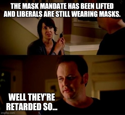 A majority of you are. | THE MASK MANDATE HAS BEEN LIFTED AND LIBERALS ARE STILL WEARING MASKS. WELL THEY'RE RETARDED SO... | image tagged in jake from state farm | made w/ Imgflip meme maker
