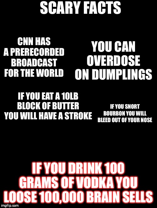 Double Long Black Template | SCARY FACTS; CNN HAS A PRERECORDED BROADCAST FOR THE WORLD; YOU CAN OVERDOSE ON DUMPLINGS; IF YOU EAT A 10LB BLOCK OF BUTTER YOU WILL HAVE A STROKE; IF YOU SNORT BOURBON YOU WILL BLEED OUT OF YOUR NOSE; IF YOU DRINK 100 GRAMS OF VODKA YOU LOOSE 100,000 BRAIN SELLS | image tagged in double long black template | made w/ Imgflip meme maker