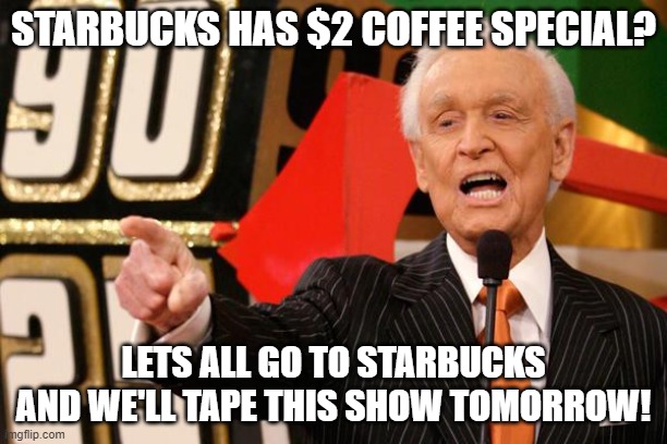 When Starbucks has a special | STARBUCKS HAS $2 COFFEE SPECIAL? LETS ALL GO TO STARBUCKS AND WE'LL TAPE THIS SHOW TOMORROW! | image tagged in bob barker | made w/ Imgflip meme maker