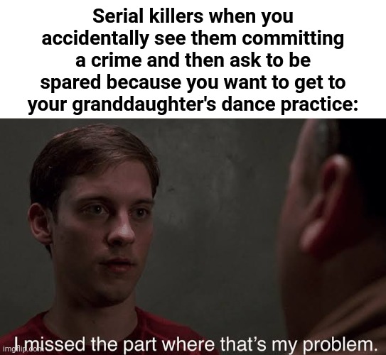 This is true | Serial killers when you accidentally see them committing a crime and then ask to be spared because you want to get to your granddaughter's dance practice: | image tagged in i missed the part | made w/ Imgflip meme maker