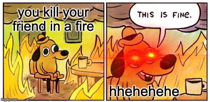 ahh | you kill your friend in a fire; hhehehehe | image tagged in hmmm yes | made w/ Imgflip meme maker