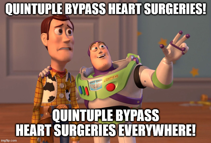 Quintuple bypass heart surgeries everywhere | QUINTUPLE BYPASS HEART SURGERIES! QUINTUPLE BYPASS HEART SURGERIES EVERYWHERE! | image tagged in memes,x x everywhere,quintuple,bypass,heart,surgery | made w/ Imgflip meme maker