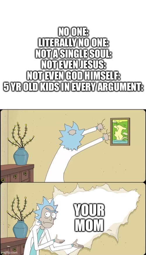 Rick Rips Wallpaper | NO ONE:
LITERALLY NO ONE:
NOT A SINGLE SOUL:
NOT EVEN JESUS:
NOT EVEN GOD HIMSELF:
5 YR OLD KIDS IN EVERY ARGUMENT:; YOUR MOM | image tagged in rick rips wallpaper | made w/ Imgflip meme maker