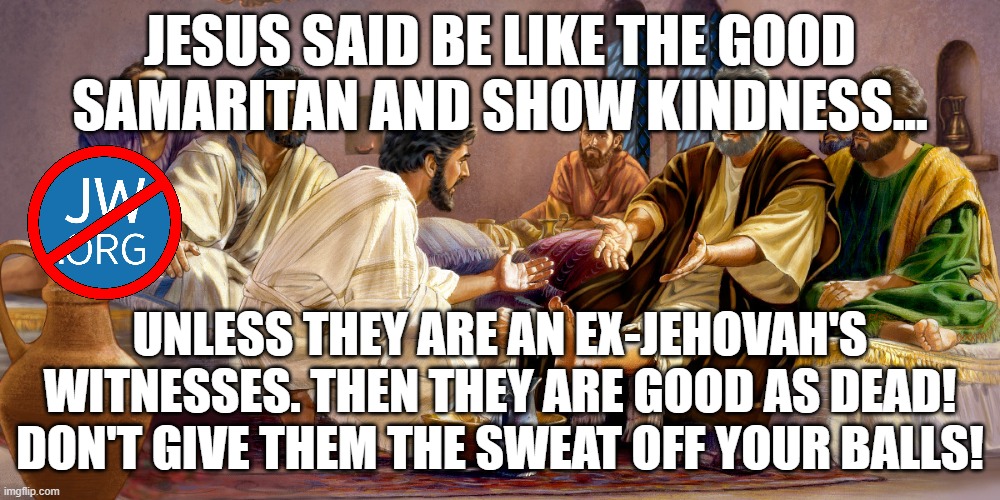 JESUS DIDN'T SAY I SHOULD HELP OTHERS |  JESUS SAID BE LIKE THE GOOD SAMARITAN AND SHOW KINDNESS... UNLESS THEY ARE AN EX-JEHOVAH'S WITNESSES. THEN THEY ARE GOOD AS DEAD! DON'T GIVE THEM THE SWEAT OFF YOUR BALLS! | image tagged in religion,jehovah's witnesses,governing body,stephen lett,cult,christian | made w/ Imgflip meme maker