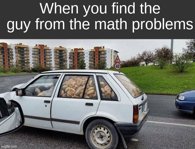 idk | When you find the guy from the math problems | image tagged in dyferyctyetbfrg | made w/ Imgflip meme maker