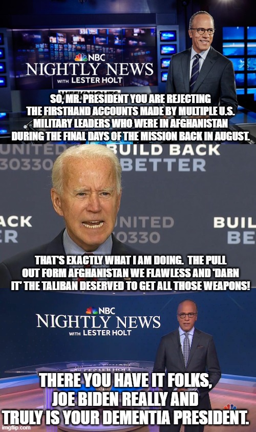 Yes, essentially this is what Joe Biden did say to Lester Holt yesterday. | SO, MR. PRESIDENT YOU ARE REJECTING THE FIRSTHAND ACCOUNTS MADE BY MULTIPLE U.S. MILITARY LEADERS WHO WERE IN AFGHANISTAN DURING THE FINAL DAYS OF THE MISSION BACK IN AUGUST. THAT'S EXACTLY WHAT I AM DOING.  THE PULL OUT FORM AFGHANISTAN WE FLAWLESS AND 'DARN IT' THE TALIBAN DESERVED TO GET ALL THOSE WEAPONS! THERE YOU HAVE IT FOLKS, JOE BIDEN REALLY AND TRULY IS YOUR DEMENTIA PRESIDENT. | image tagged in the real biden,dementia joe | made w/ Imgflip meme maker