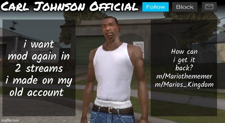 Carl johnson official temp v2 | i want mod again in 2 streams i made on my old account; How can i get it back?
m/Mariothememer
m/Marios_Kingdom | image tagged in carl johnson official temp v2 | made w/ Imgflip meme maker