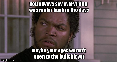you always say everything was realer back in the days maybe your eyes weren't open to the bullshit yet | image tagged in funny | made w/ Imgflip meme maker