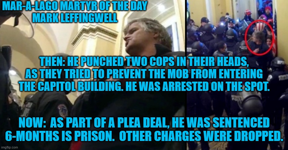 Get out the party hats and confetti, this was the 100th sentencing of a 1-6-21 rioter. | MAR-A-LAGO MARTYR OF THE DAY
MARK LEFFINGWELL; THEN: HE PUNCHED TWO COPS IN THEIR HEADS, AS THEY TRIED TO PREVENT THE MOB FROM ENTERING THE CAPITOL BUILDING. HE WAS ARRESTED ON THE SPOT. NOW:  AS PART OF A PLEA DEAL, HE WAS SENTENCED 6-MONTHS IS PRISON.  OTHER CHARGES WERE DROPPED. | image tagged in politics | made w/ Imgflip meme maker