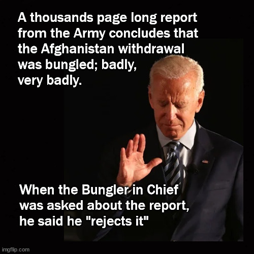 Army report; Biden bungled Afghan withdrawal | A thousands page long report 
from the Army concludes that 
the Afghanistan withdrawal 
was bungled; badly, 
very badly. When the Bungler in Chief 
was asked about the report, 
he said he "rejects it" | image tagged in biden,afghanistan withdrawal | made w/ Imgflip meme maker