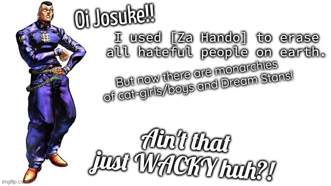 OI JOSUKE!!!! | Oi Josuke!! I used [Za Hando] to erase all hateful people on earth. But now there are monarchies of cat-girls/boys and Dream Stans! Ain't that just WACKY huh?! | image tagged in oi josuke | made w/ Imgflip meme maker