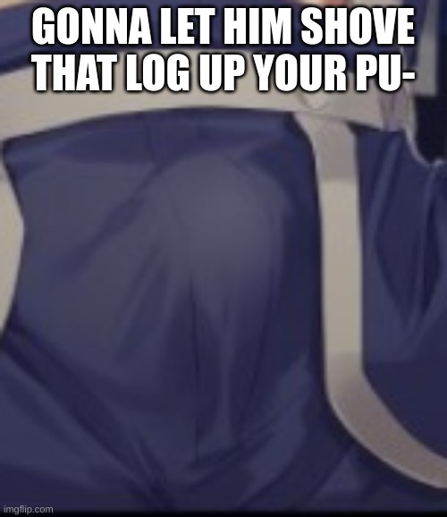 GONNA LET HIM SHOVE THAT LOG UP YOUR PU- | made w/ Imgflip meme maker