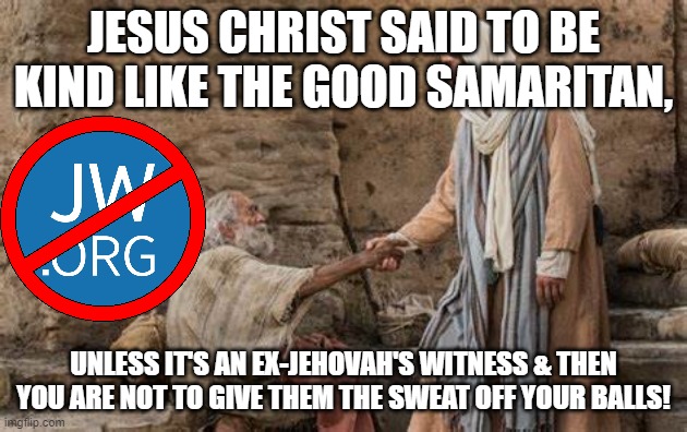 Jehovah's Witnesses | JESUS CHRIST SAID TO BE KIND LIKE THE GOOD SAMARITAN, UNLESS IT'S AN EX-JEHOVAH'S WITNESS & THEN YOU ARE NOT TO GIVE THEM THE SWEAT OFF YOUR BALLS! | image tagged in cult,jehovah's witnesses,religion,charity,exjw,exjehovah | made w/ Imgflip meme maker